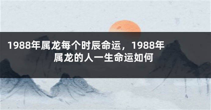 1988年属龙每个时辰命运，1988年属龙的人一生命运如何