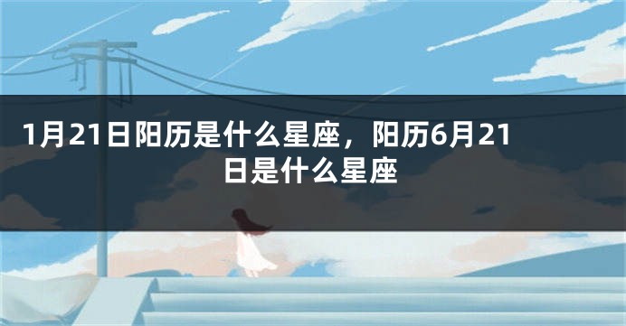 1月21日阳历是什么星座，阳历6月21日是什么星座