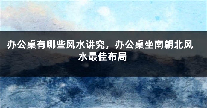 办公桌有哪些风水讲究，办公桌坐南朝北风水最佳布局