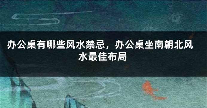 办公桌有哪些风水禁忌，办公桌坐南朝北风水最佳布局