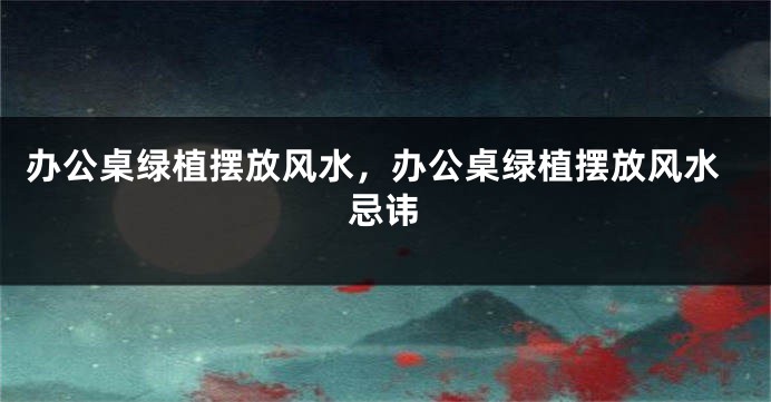 办公桌绿植摆放风水，办公桌绿植摆放风水忌讳