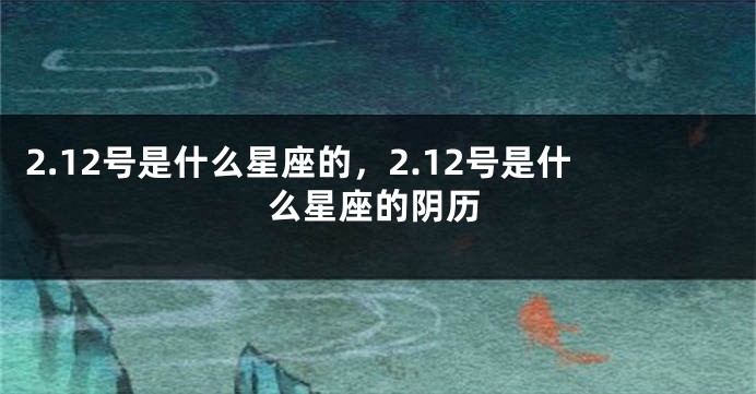 2.12号是什么星座的，2.12号是什么星座的阴历