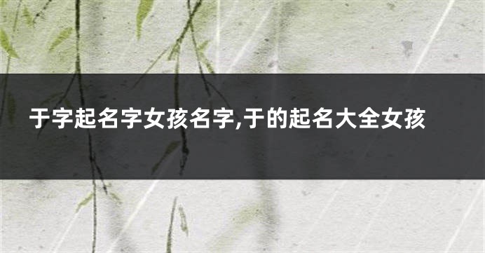 于字起名字女孩名字,于的起名大全女孩