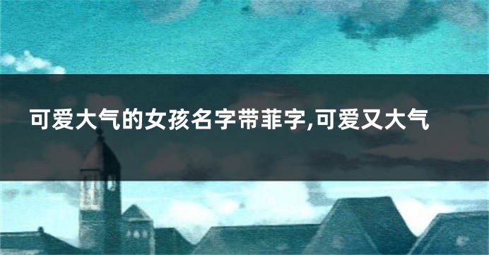 可爱大气的女孩名字带菲字,可爱又大气