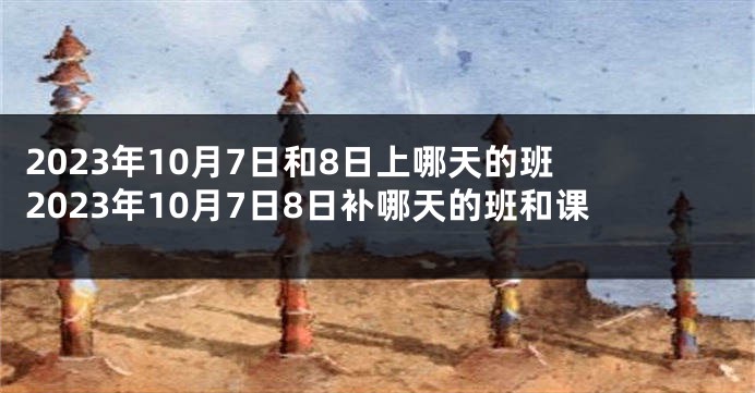 2023年10月7日和8日上哪天的班 2023年10月7日8日补哪天的班和课