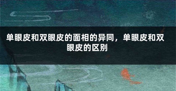 单眼皮和双眼皮的面相的异同，单眼皮和双眼皮的区别