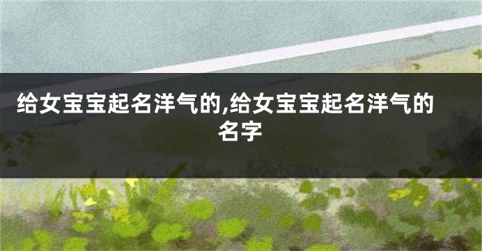 给女宝宝起名洋气的,给女宝宝起名洋气的名字