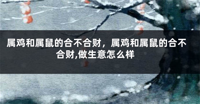 属鸡和属鼠的合不合财，属鸡和属鼠的合不合财,做生意怎么样