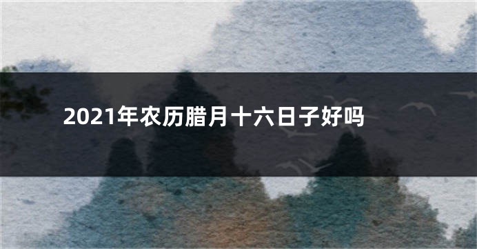 2021年农历腊月十六日子好吗