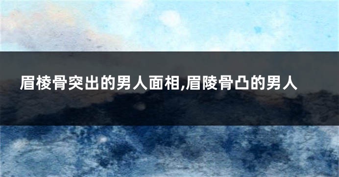 眉棱骨突出的男人面相,眉陵骨凸的男人