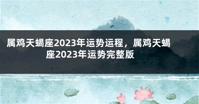 属鸡天蝎座2023年运势运程，属鸡天蝎座2023年运势完整版