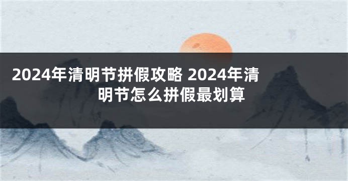 2024年清明节拼假攻略 2024年清明节怎么拼假最划算