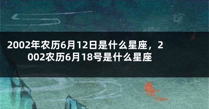 2002年农历6月12日是什么星座，2002农历6月18号是什么星座