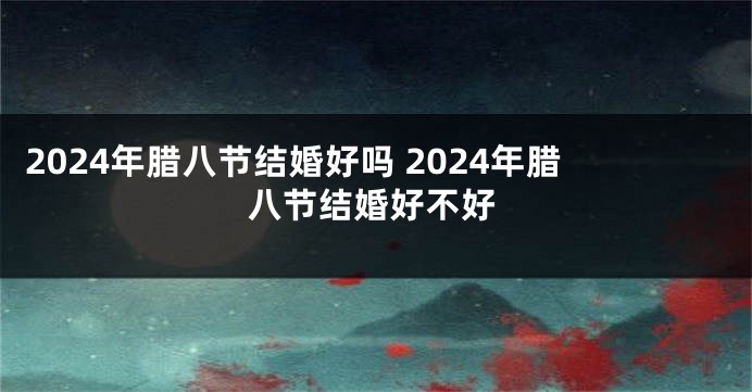 2024年腊八节结婚好吗 2024年腊八节结婚好不好