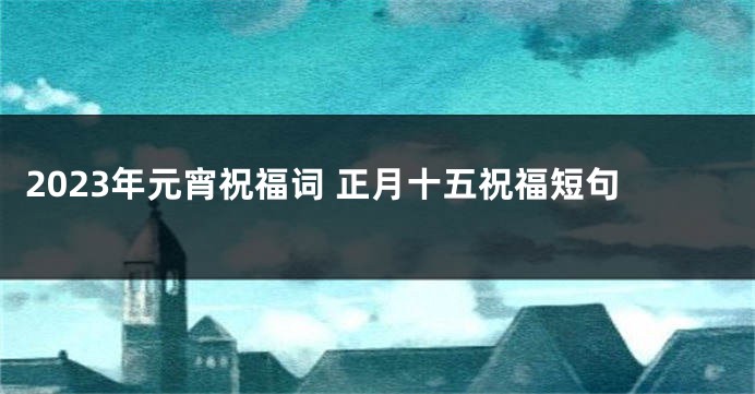 2023年元宵祝福词 正月十五祝福短句