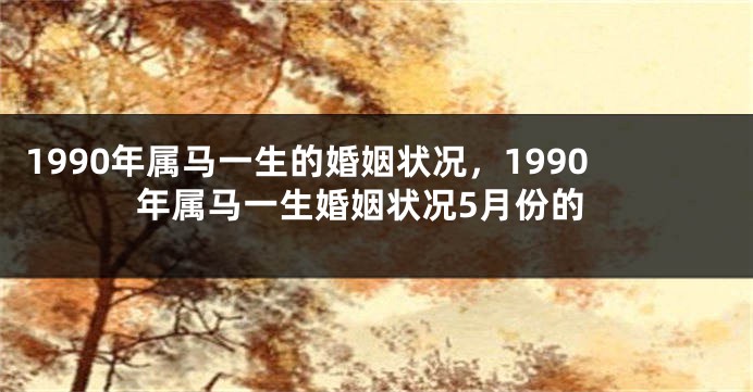 1990年属马一生的婚姻状况，1990年属马一生婚姻状况5月份的