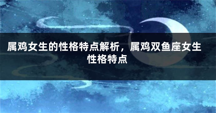 属鸡女生的性格特点解析，属鸡双鱼座女生性格特点