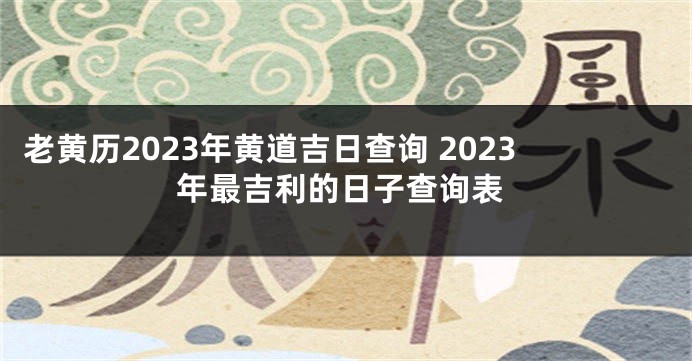 老黄历2023年黄道吉日查询 2023年最吉利的日子查询表