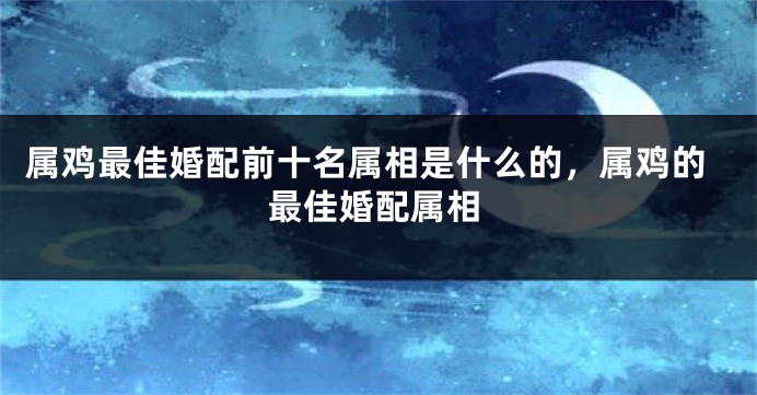 属鸡最佳婚配前十名属相是什么的，属鸡的最佳婚配属相