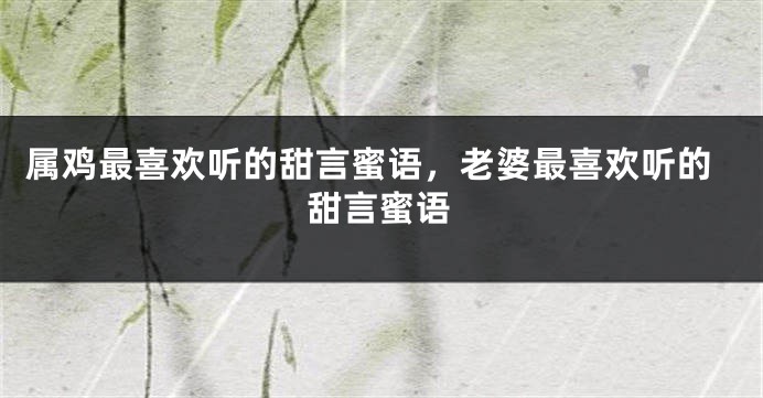 属鸡最喜欢听的甜言蜜语，老婆最喜欢听的甜言蜜语