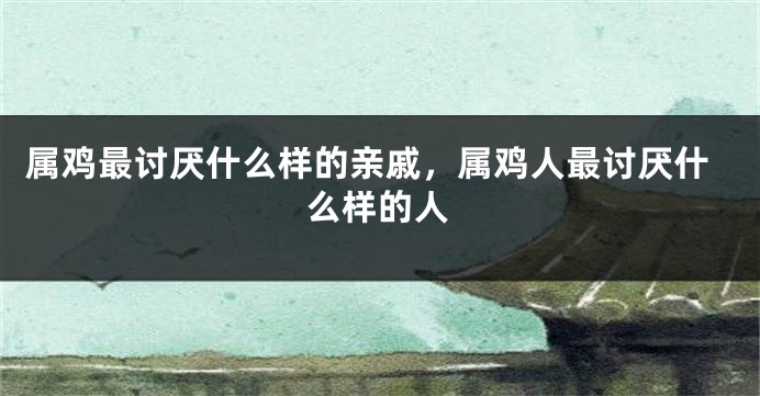 属鸡最讨厌什么样的亲戚，属鸡人最讨厌什么样的人