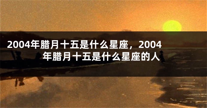 2004年腊月十五是什么星座，2004年腊月十五是什么星座的人