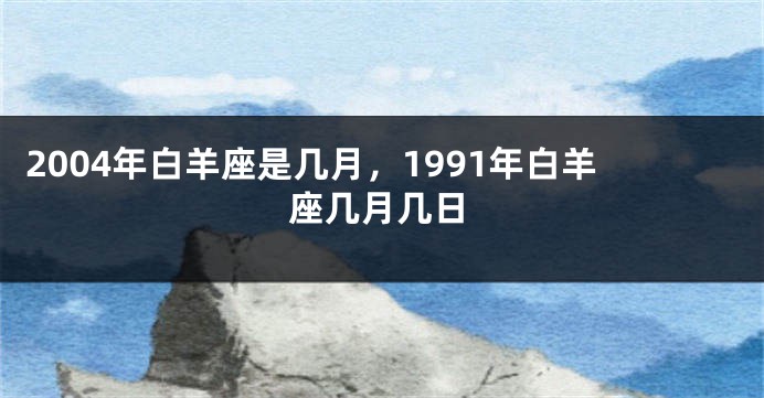 2004年白羊座是几月，1991年白羊座几月几日