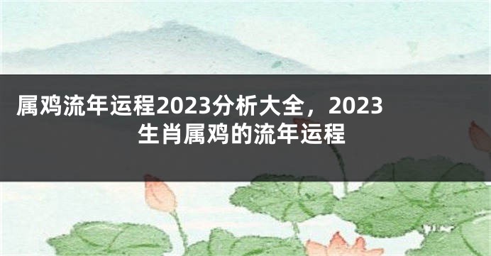 属鸡流年运程2023分析大全，2023生肖属鸡的流年运程