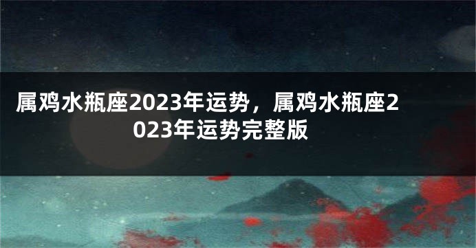 属鸡水瓶座2023年运势，属鸡水瓶座2023年运势完整版