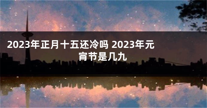 2023年正月十五还冷吗 2023年元宵节是几九