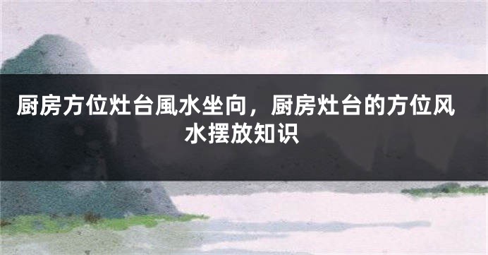 厨房方位灶台風水坐向，厨房灶台的方位风水摆放知识