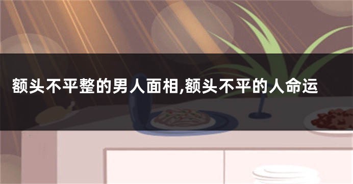 额头不平整的男人面相,额头不平的人命运