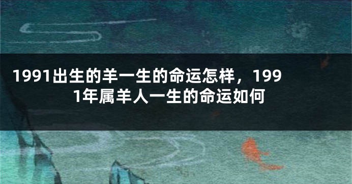 1991出生的羊一生的命运怎样，1991年属羊人一生的命运如何