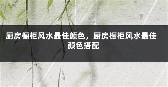 厨房橱柜风水最佳颜色，厨房橱柜风水最佳颜色搭配