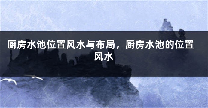 厨房水池位置风水与布局，厨房水池的位置风水