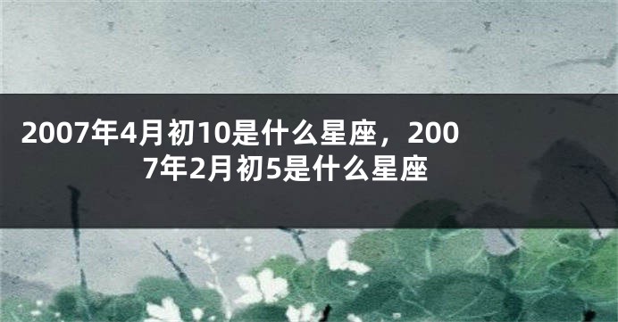 2007年4月初10是什么星座，2007年2月初5是什么星座