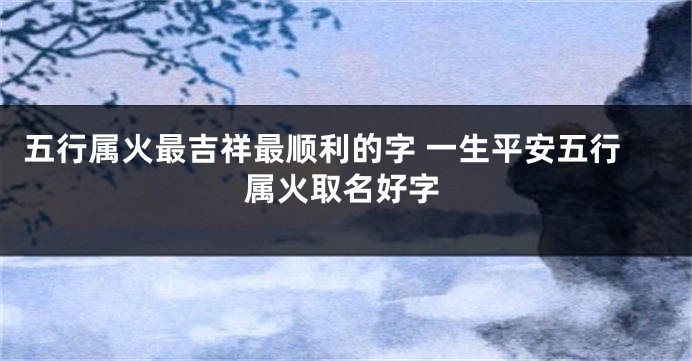 五行属火最吉祥最顺利的字 一生平安五行属火取名好字