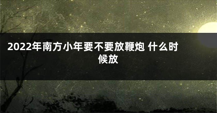 2022年南方小年要不要放鞭炮 什么时候放