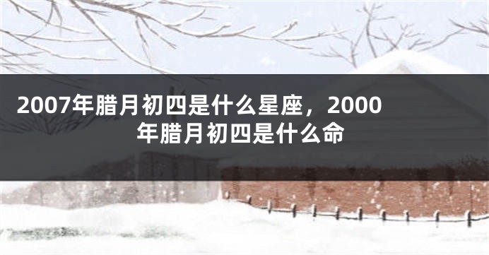 2007年腊月初四是什么星座，2000年腊月初四是什么命