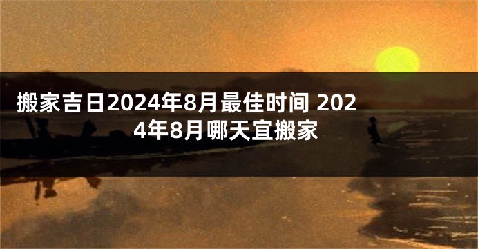 搬家吉日2024年8月最佳时间 2024年8月哪天宜搬家