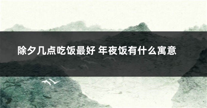 除夕几点吃饭最好 年夜饭有什么寓意