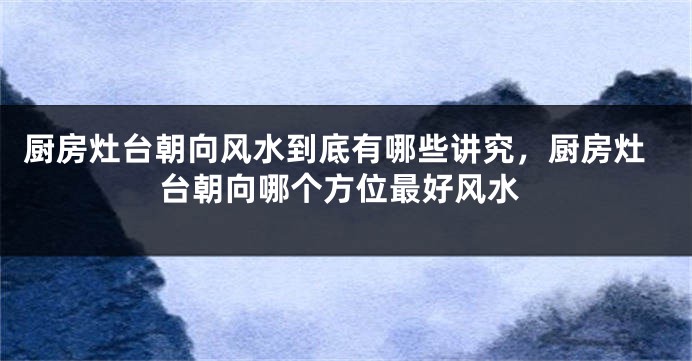 厨房灶台朝向风水到底有哪些讲究，厨房灶台朝向哪个方位最好风水