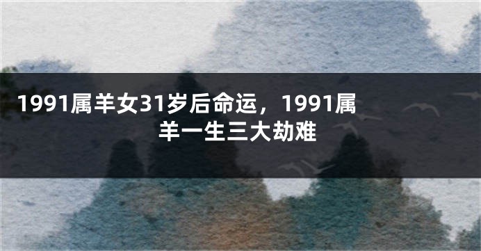 1991属羊女31岁后命运，1991属羊一生三大劫难