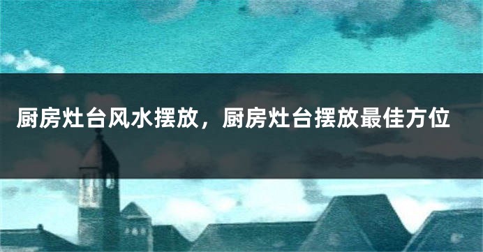 厨房灶台风水摆放，厨房灶台摆放最佳方位