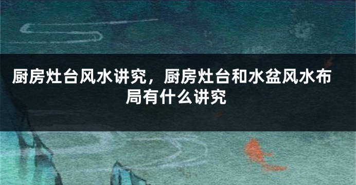 厨房灶台风水讲究，厨房灶台和水盆风水布局有什么讲究