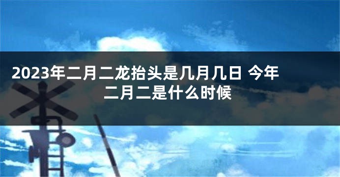 2023年二月二龙抬头是几月几日 今年二月二是什么时候