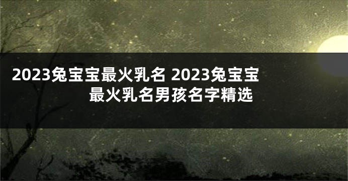 2023兔宝宝最火乳名 2023兔宝宝最火乳名男孩名字精选