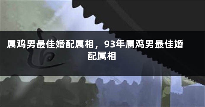 属鸡男最佳婚配属相，93年属鸡男最佳婚配属相