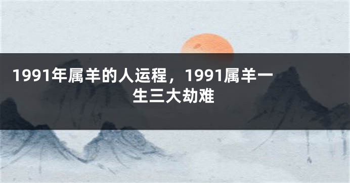 1991年属羊的人运程，1991属羊一生三大劫难