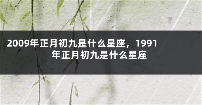 2009年正月初九是什么星座，1991年正月初九是什么星座